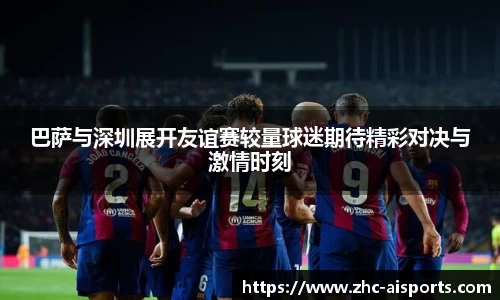 巴萨与深圳展开友谊赛较量球迷期待精彩对决与激情时刻